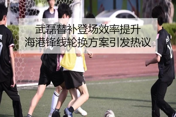 武磊替补登场效率提升 海港锋线轮换方案引发热议