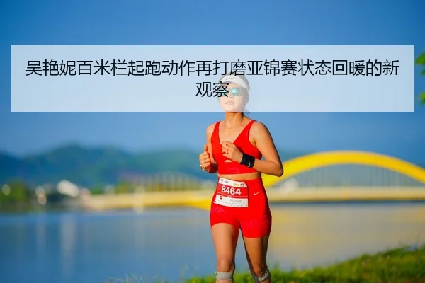 吴艳妮百米栏起跑动作再打磨亚锦赛状态回暖的新观察