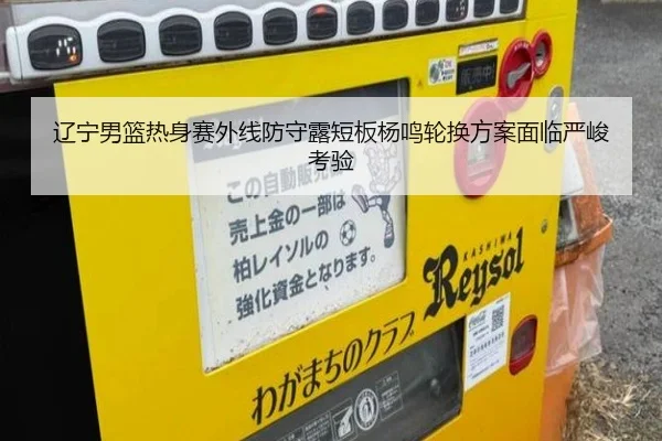辽宁男篮热身赛外线防守露短板杨鸣轮换方案面临严峻考验