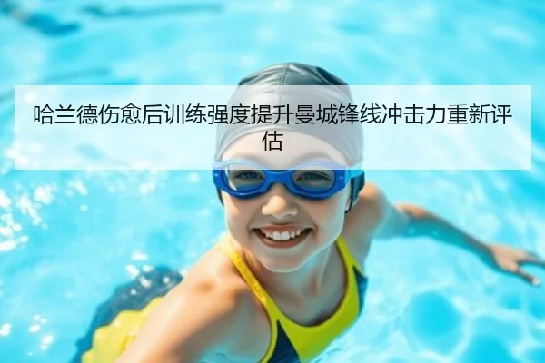 哈兰德伤愈后训练强度提升曼城锋线冲击力重新评估